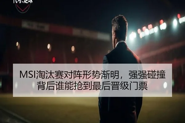 MSI淘汰赛对阵形势渐明，强强碰撞背后谁能抢到最后晋级门票